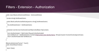 Filters - Extension - Authorization
public class BlackListAuthorizeAttribute : AuthorizeAttribute
{
private string[] disAllowedUsers;
public BlackListAuthorizeAttribute(params string[] disAllowedUsers)
{
this.disAllowedUsers = disAllowedUsers;
}
protected override bool AuthorizeCore(HttpContextBase httpContext)
{
bool isAuthenticated = httpContext.Request.IsAuthenticated;
bool isInBlackList = disAllowedUsers.Contains(httpContext.User.Identity.Name, StringComparer.InvariantCultureIgnoreCase);
return isAuthenticated && !isInBlackList;
}
}
[BlackListAuthorize("homer", "moe")]
public ActionResult Index()
{
return View();
}
 