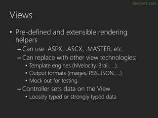 devcoach.com
Views
• Pre-defined and extensible rendering
helpers
– Can use .ASPX, .ASCX, .MASTER, etc.
– Can replace with other view technologies:
• Template engines (NVelocity, Brail, …).
• Output formats (images, RSS, JSON, …).
• Mock out for testing.
– Controller sets data on the View
• Loosely typed or strongly typed data
 
