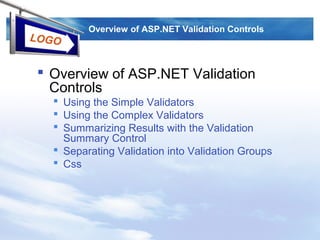 LOGO
Overview of ASP.NET Validation Controls
 Overview of ASP.NET Validation
Controls
 Using the Simple Validators
 Using the Complex Validators
 Summarizing Results with the Validation
Summary Control
 Separating Validation into Validation Groups
 Css
 