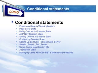 LOGO
Conditional statements
 Conditional statements
 Preserving State in Web Applications
 Page-Level State
 Using Cookies to Preserve State
 ASP.NET Session State
 Storing Objects in Session State
 Configuring Session State
 Setting Up an Out-of-Process State Server
 Session State in SQL Server
 Using Cookie less Session IDs
 Application State
 Managing Users with ASP.NET’s Membership Features
 