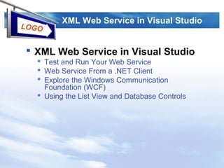 LOGO
XML Web Service in Visual Studio
 XML Web Service in Visual Studio
 Test and Run Your Web Service
 Web Service From a .NET Client
 Explore the Windows Communication
Foundation (WCF)
 Using the List View and Database Controls
 
