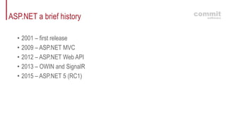 ASP.NET a brief history
• 2001 – first release
• 2009 – ASP.NET MVC
• 2012 – ASP.NET Web API
• 2013 – OWIN and SignalR
• 2015 – ASP.NET 5 (RC1)
 