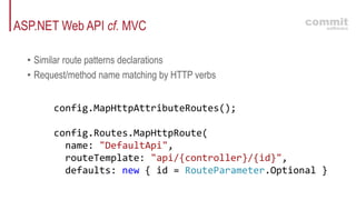 ASP.NET Web API cf. MVC
• Similar route patterns declarations
• Request/method name matching by HTTP verbs
config.MapHttpAttributeRoutes();
config.Routes.MapHttpRoute(
name: "DefaultApi",
routeTemplate: "api/{controller}/{id}",
defaults: new { id = RouteParameter.Optional }
 