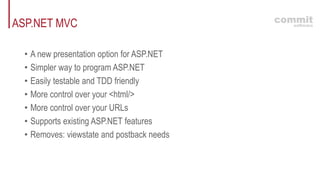 ASP.NET MVC
• A new presentation option for ASP.NET
• Simpler way to program ASP.NET
• Easily testable and TDD friendly
• More control over your <html/>
• More control over your URLs
• Supports existing ASP.NET features
• Removes: viewstate and postback needs
 