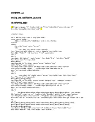 Program 02:
Using the Validation Controls
Webform2.aspx
<%@ Page Language="vb" AutoEventWireup="false" CodeBehind="WebForm2.aspx.vb"
Inherits="WebApplication2.WebForm2" %>
<!DOCTYPE html>
<html xmlns="http://www.w3.org/1999/xhtml">
<head runat="server">
<title><h1>Using the Validation Control</h1></title>
</head>
<body>
<form id="form1" runat="server">
<div>
<asp:Label ID="Label1" runat="server"
Text="RequiredField Validator Control Example" Font-Bold="True"
Font-Size="Medium" Font-Underline="True"></asp:Label>
<br />
<br />
<asp:Label ID="Label2" runat="server" Font-Bold="True" Font-Size="Small"
Text="User name:"></asp:Label>
&nbsp;&nbsp;
<asp:TextBox ID="TextBox1" runat="server" Height="22px"
Width="175px"></asp:TextBox>
<asp:RequiredFieldValidator ID="RequiredFieldValidator1" runat="server"
ControlToValidate="TextBox1" ErrorMessage="User name can not be
empty"></asp:RequiredFieldValidator>
<br />
<br />
<asp:Label ID="Label3" runat="server" Font-Bold="True" Font-Size="Small"
Text="Password:"></asp:Label>
&nbsp;&nbsp;&nbsp;&nbsp;
<asp:TextBox ID="TextBox2" runat="server" Height="22px" TextMode="Password"
Width="175px"></asp:TextBox>
<asp:RequiredFieldValidator ID="RequiredFieldValidator2" runat="server"
ControlToValidate="TextBox2" ErrorMessage="Password can not be
empty"></asp:RequiredFieldValidator>
<br />
<br />
Age:&nbsp;&nbsp;&nbsp;&nbsp;&nbsp;&nbsp;&nbsp;&nbsp;&nbsp;&nbsp; <asp:TextBox
ID="TextBox3" runat="server" ViewStateMode="Disabled" Width="175px"></asp:TextBox>
<asp:RangeValidator runat="server" id="rngDate" controltovalidate="TextBox3"
minimumvalue="20" maximumvalue="30" errormessage="Please enter the age between 20 to 30"
/>
<br />
&nbsp;&nbsp;&nbsp;&nbsp;&nbsp;&nbsp;&nbsp;&nbsp;&nbsp;&nbsp;&nbsp;&nbsp;&nbsp;
&nbsp;&nbsp;&nbsp;&nbsp;&nbsp;&nbsp;&nbsp;&nbsp;&nbsp;&nbsp;&nbsp;&nbsp;
&nbsp;&nbsp;&nbsp;&nbsp;
<asp:Button ID="Button1" runat="server" BackColor="Black" Font-Bold="True"
Font-Size="Medium" ForeColor="White" Text="Submit" />
 