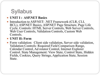 Syllabus
 UNIT I : ASP.NET Basics
 Introduction to ASP.NET: .NET Framework (CLR, CLI,
BCL), ASP.NET Basics, ASP.NET Page Structure, Page Life
Cycle. Controls: HTML Server Controls, Web Server Controls,
Web User Controls, Validation Controls, Custom Web
Controls.
 UNIT II: Form
 Form validation: Client side validation, Server side validation,
Validation Controls: Required Field Comparison Range,
Calendar Control, Ad rotator Control, Internet Explorer
Control. State Management: View State, Control State, Hidden
Fields, Cookies, Query Strings, Application State, Session
State.
 