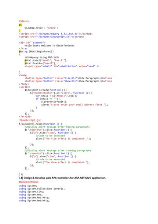 Index.cs:
@{
ViewBag.Title = "Index";
}
<script src="~/Scripts/jquery-3.3.1.min.js"></script>
<script src="~/Scripts/JavaScript.js"></script>
<div id=" element">
Hello Geeks Welcome To GeeksforGeeks
</div>
@using (Html.BeginForm())
{
<H1>Hquery Using MVC</H1>
@Html.Label("email", "Email:");
@Html.TextBox("email");
<input type="submit" id="submitButton" value="send" />
}
<body>
<button type="button" class="hide-btn">Hide Paragraphs</button>
<button type="button" class="show-btn">Show Paragraphs</button>
</body>
<script>
$(document).ready(function () {
$("#submitButton").on("click", function (e) {
var email = $("#email").val();
if (email == "") {
e.preventDefault();
alert("Please enter your email address first.");
}
});
});
</script>
JavaScript.js:
$(document).ready(function () {
//Display alert message after hiding paragraphs
$(".hide-btn").click(function () {
$("p").hide("slow", function () {
//Code to be Executed
alert("The hide effect is completed .");
});
});
//Display alert message after showing paragraphs
$(".show-btn").click(function () {
$("p").show("slow", function () {
//code to be executed
alert("The show effect is completed.");
});
});
});
13) Design & Develop web API controllers for ASP.NET MVC application.
DemoController:
using System;
using System.Collections.Generic;
using System.Linq;
using System.Net;
using System.Net.Http;
using System.Web.Http;
 