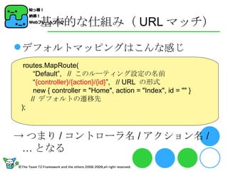 基本的な仕組み（ URL マッチ） デフォルトマッピングはこんな感じ -> つまり / コントローラ名 / アクション名 /… となる routes.MapRoute( “ Default”,  //  このルーティング設定の名前 “ {controller}/{action}/{id} ”,  // URL  の形式 new { controller = &quot;Home&quot;, action = &quot;Index&quot;, id = &quot;&quot; }  //  デフォルトの遷移先 ); 