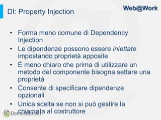 Web@Work
DI: Property Injection

• Forma meno comune di Dependency
  Injection
• Le dipendenze possono essere iniettate
  impostando proprietà apposite
• È meno chiaro che prima di utilizzare un
  metodo del componente bisogna settare una
  proprietà
• Consente di specificare dipendenze
  opzionali
• Unica scelta se non si può gestire la
  chiamata al costruttore
 
