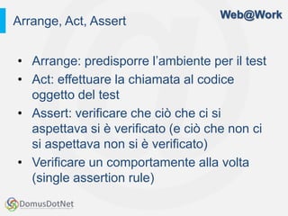 Web@Work
Arrange, Act, Assert


• Arrange: predisporre l’ambiente per il test
• Act: effettuare la chiamata al codice
  oggetto del test
• Assert: verificare che ciò che ci si
  aspettava si è verificato (e ciò che non ci
  si aspettava non si è verificato)
• Verificare un comportamente alla volta
  (single assertion rule)
 