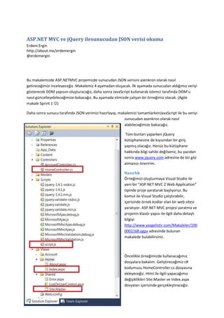 ASP.NET MVC ve jQuery ile sunucudan JSON verisi okuma<br />Erdem Ergin http://about.me/erdemergin@erdemergin<br />Bu makalemizde ASP.NET MVC projemizde sunucudan JSON verisini asenkron olarak nasıl getireceğimizi inceleyeceğiz. Makalemiz 4 aşamadan oluşacak. İlk aşamada sunucudan aldığımız veriyi gösterecek DOM yapısını oluşturacağız, daha sonra JavaScript kullanarak istemci tarafında DOM’u nasıl güncelleyebileceğimize bakacağız. Bu aşamada elimizde çalışan bir örneğimiz olacak. (Agile makale Sprint 1 )<br />Daha sonra sunucu tarafında JSON verimizi hazırlayıp, makalemizi tamamlarken JavaScript ile bu veriyi sunucudan asenkron olarak nasıl alabileceğimize bakacağız.<br /> Tüm bunları yaparken jQuery kütüphanesine de kıyısından bir giriş yapmış olacağız. Henüz bu kütüphane hakkında bilgi sahibi değilseniz, bu yazıdan sonra www.jquery.com adresine de bir göz atmanızı öneririm.<br />-91440323913500Hazırlık<br />Örneğimizi oluşturmaya Visual Studio ile yeni bir “ASP.NET MVC 2 Web Application” tipinde proje yaratarak başlıyoruz. Bu komut ile Visual Studio çalıştırabilir, içerisinde örnek kodlar olan bir web sitesi yaratıyor. ASP.NET MVC projesi yaratma ve projenin klasör yapısı ile ilgili daha detaylı bilgiyi http://www.yazgelistir.com/Makaleler/1000002168.ygpx adresinde bulunan makalede bulabilirsiniz.<br />Öncelikle örneğimizde kullanacağımız dosyalara bakalım. Geliştireceğimiz c# kodumuzu HomeController.cs dosyasına ekleyeceğiz. Html ile ilgili yapacağımız değişiklikleri Site.Master ve Index.aspx dosyaları içerisinde gerçekleştireceğiz. Bunun yanı sıra Scripts klasörü altına içine JavaScript kodumuzu yazacağımız script.js isimli bir Jscript dosyası ekliyoruz.<br />Örneğimizde veriyi göstermede kullanacağımız html kodunu Index.aspx View’ında MainContent bölümünün içerisine ekliyoruz.<br />    <fieldset>        İsim: <span id=\"
isim\"
></span>        <br />        İş: <span id=\"
is\"
></span>        <br />        <input type=\"
button\"
 value=\"
Getir\"
 id=\"
btnGetir\"
 />    </fieldset>View.aspx sayfasında MainContent’e eklenecek kod parçası<br />Bu sayfada “Getir” butonunu basıldığında isim ve iş bilgisini getirmek istiyoruz.<br />JavaScript ile html’i güncelleme<br />İlk etapta sunucu tarafını için işine dahil etmeden istemci tarafında JavaScript kullanarak html’e veriyi nasıl ekleyeceğimize bakalım.<br />Öncelikle sayfamızdan kullanacağımız JavaScript dosyalarına referans vermemiz gerekiyor. Referanslarımızı Master Page içerisinde yer alan <head> tagı içerisine eklememiz gerekiyor, ancak direk olarak bu sayfada referanslarımızı eklememiz projemizde yer alan tüm sayfalarımızda bu referansların yer almasına neden olacaktır. Sadece Index.aspx sayfamızda bu referansı kullanmak için Site.Master sayfasında <head> tagleri içerisine yeni bir ContentPlaceHolder ekliyoruz.<br /><asp:ContentPlaceHolder ID=\"
HeadContent\"
 runat=\"
server\"
></asp:ContentPlaceHolder>Site.Master’da head alanına yeni bir content placeholder<br /> <br />Bu yeni PlaceHolder’ı kullanarak Index.aspx sayfamıza özel olarak referans ekleyebiliriz. Bunun için Index.aspx sayfamızın en altına aşağıdaki kodu ekliyoruz.<br /><asp:Content ID=\"
Content3\"
 ContentPlaceHolderID=\"
HeadContent\"
 runat=\"
server\"
>    <script src=\"
../../Scripts/jquery-1.4.1.js\"
 type=\"
text/javascript\"
></script>    <script src=\"
../../Scripts/script.js\"
 type=\"
text/javascript\"
></script></asp:Content>Index.aspx sayfasına eklenecek Content kodu<br />Böylece Index.aspx sayfamızdan JavaScript kodumuzu yazacağımız script.js dosyasına ve JavaScript kodumuzda kullanacağımız jQuery kütüphanesine referans verdik.<br />JavaScript kodumuzu yazmaya başlamadan önce script.js dosyamızda jQuery ile ilgili fonksiyonlarda IntelliSense desteği alabilmek için “jquery-1.4.1-vsdoc.js” dosyasına referans vermemiz gerekiyor. Bunu Visual Studio içerisinde “jquery-1.4.1-vsdoc.js” dosyasını “script.js” dosyasının içine sürükleyip bırakarak ya da aşağıdaki satırı script.js dosyasının başına ekleyerek yapabiliriz.<br />/// <reference path=\"
jquery-1.4.1-vsdoc.js\"
 />jQuery IntelliSense için script.js dosyamıza eklememiz gereken satır<br />İlk önce verimizi tutacağımız bir nesneye ihtiyacımız olacak. Bu veri nesnesini JavaScript kodumuzda aşağıdaki şekilde tanımlayabiliriz.<br />    var veri = {        isim: 'Ali',        aksiyon: 'Gel'     };<br />Aşağıdaki şekilde bir fonksiyon ile veri nesnemizde sakladığımız değerleri, sayfamızda kullanabiliriz.<br />    function Guncelle() {        $('#isim').html(veri.isim);        $('#is').html(veri.aksiyon);    }<br />Fonksiyonumuzda jquery selector “$” fonksiyonunu kullanarak id değerini verdiğimiz dom objesini bulup, html fonksiyonu ile bu dom objesinin içerisine daha önce tanımladığımız verimizi yazdırıyoruz.<br />İlk aşamayı bitirebilmek için butona basıldığında bu fonksiyonu çağırmamız gerekiyor. Bunu iki şekilde sağlayabiliriz; birincisi input elemanın onClick özelliğini kullanmak, ikincisi ise yine javascript kullanarak input elemanına “Guncelle” fonksiyonunu çağırma özelliğini eklemek.<br />Ben yazılım geliştirmede en önemli kurallardan biri olan “Seperation Of Concerns” ilkesini dikkate alarak, html ile javascript kodunu ayırma taraftarıyım. Bu nedenle butona fonksiyonumuz çağırma özelliğini ikinci yöntemi kullanarak veriyoruz.<br />    $(document).ready(function () {        $('#btnGetir').click(Guncelle);    });<br />Yukarıdaki javascript kodu sayesinde istemcide dokümanın yüklenmesi bittikten sonra butonumuzu bulup, click event’inde “Guncelle” fonksiyonunu çağıracak değişikliği yapıyoruz.<br />Sayfamızı bu şekilde test ettiğimizde, butona basıldığında verinin ekrana geldiğini görüyoruz.<br />Sunucudan Veri Getirme<br />JSON (JavaScript Object Notation),  insanlar için okuması ve yazması, makineler içinde üretmesi ve ayrıştırması kolay bir veri taşıma formatıdır. JSON temel olarak iki yapıdan oluşur. İlk yapı anahtar/değer ikilileridir, bunlar “anahtar = değer” şeklinde tanımlanır. Diğer yapı ise programlama dillerinde “array”, “vector” ya da “list” gibi isimlerle anılan sıralı değerler dizisidir. Bunlarda “[deger1, deger2 ...]” şeklinde tanımlanır. JSON ile ilgili daha detaylı bilgiyi www.json.org sitesinde bulabilirsiniz.<br />Öncelikle ihtiyacımız olan JSON yapısını sunucu tarafında oluşturmamız gerekiyor.<br />MVC 2 ile gelen JsonResult sınıfı bize .net objesini JSON formatında istemciye gönderme olanağı sağlıyor. JsonResult .net objesini JSON’a çevirmek için System.Web.Extensions.dll kütüphanesinde yer alan JavaScriptSerializer sınıfını kullanıyor. <br />JavaScript kodumuzda veri nesnemizi iki anahtar/değer ikilisi kullanarak oluşturmuştuk. JavaScriptSerializer sınıfı tarafından anahtar/değer ikilisine dönüştürülecek yapıyı c# nesnemizde Property olarak tanımlayabiliriz. JavaScriptSerializer Property’minizin adını anahtar, değerini de değer olarak JSON yapısına çevirecek.<br />Sunucu tarafımızda istediğimiz yapıda JSON’a dönüşecek .net nesnemizi “anonymous” sınıf yapısını kullanarak şu şekilde üretebiliriz.<br />var model = new            {                isim = \"
Ali\"
,                aksiyon = \"
Gel\"
            };<br />Sunucu tarafında yaptığımız bir isteğe karşılık olacak bu JSON yapısını dönecek bir Action’a ihtiyacımız var. Bu Action’ı HomeController.cs dosyası içerisinde aşağıdaki fonksiyon ile tanımlayabiliriz.<br />        public ActionResult VeriGetir()        {            var model = new            {                isim = \"
Ali\"
,                aksiyon = \"
Gel\"
            };            return Json(model);        }<br />Burada JSONResult nesnemizi Controller üzerinde bulunan JSON fonksiyonu ile yaratıyoruz. Controller üzerinde bulunan buna benzer yardımcı fonksiyonlar bize ActionResult türevlerini yaratırken, bazı özellikleri otomatik olarak belirleyip bize kolaylık sağlıyor. <br />Kodumuzun doğru çalıştığını test etmek için tarayıcımız üzerinden direk olarak bu Action’ı tetikleyecek bir istek gönderebiliriz. Bunu için tarayıcımıza http://websayfası/Home/VeriGetir adresini giriyoruz. Bu istek sonucunda aşağıdaki gibi bir hata mesajı ile karşılaşacaksınız.<br />Asp.net MVC’nin en güzel yanlarından biri açıklayıcı hata mesajları. Hata mesajı VeriGetir Action’ımızın GET tarzı isteklere cevap vermeyecek şekilde ayarlandığını söylüyor. Bunun detay ise Controller üzerinde bulunan JSON fonksiyonunda gizli.<br />        protected internal JsonResult Json(object data) {            return Json(data, null /* contentType */, null /* contentEncoding */, JsonRequestBehavior.DenyGet);        }<br />Bu sorunu gidermek için VeriGetir Action’ında JSON fonksiyonunu aşağıdaki şekilde kullanmamız gerekiyor.<br />public ActionResult VeriGetir()        {            var model = new            {                isim = \"
Ali\"
,                aksiyon = \"
Gel\"
            };            return Json(model, JsonRequestBehavior.AllowGet);        }<br />İstemci tarafında bu Action’ı çağırmak ve JSON verisini almak için bir AJAX isteği üretmemiz gerekiyor. jQuery kütüphanesini kullanarak AJAX isteğimizi bir kaç şekilde yaratabiliriz.  İlk olarak AJAX isteğimiz üzerinde tam kontrole sahip olduğumuz ajax fonksiyonuna bakalım.<br />function SunucudanGuncelle1() {    $.ajax({        type: 'POST',        dataType: 'json',        url: '/Home/VeriGetir',        success: function (data) {            $('#isim').html(data.isim);            $('#is').html(data.aksiyon);        }    });}jQuery ajax ile asenkron JSON verisi getirme.<br />Yukarıdaki fonksiyonda kullandığımız özellikleri incelersek:<br />url özelliği ile isteğimizi göndereceğimiz web adresini belirtiyoruz.