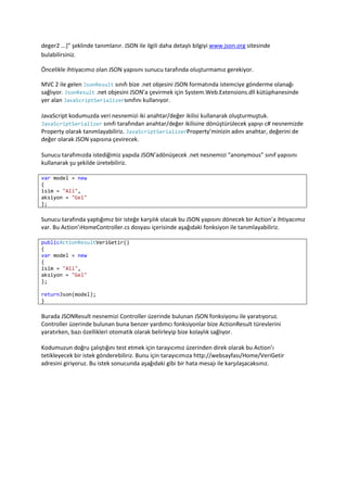 Son olarak success özelliğinde isteğimizi sonucu başarılı bir şekilde geldiğinde ne yapacağımızı belirtiyoruz.jQuery ajax fonksiyonu ile ilgili data detaylı bilgiyi http://api.jquery.com/jQuery.ajax/ adresinde bulabilirsiniz.<br />Yukarıdaki yöntemin yanı sıra jQuery kütüphanesi GET tipi bir istekle sunucudan JSON verisi almak istediğimizde kullanabileceğiz başka bir fonksiyon daha sunuyor. getJSON isimli bu fonksiyonda sadece isteği göndereceğimiz adresi ve başarılı sonuç geldiğinde ne yapacağımızı söylememiz yeterli. jQuery bizim verdiğimiz özellikleri ajax fonksiyonunu çağıracaktır.<br />Jquery getJSON fonksiyonunu kullanarak fonksiyonumuzu şu şekilde yazabiliriz.<br />    function SunucudanGuncelle2() {        $.getJSON('/Home/VeriGetir', function (data) {            $('#isim').html(data.isim);            $('#is').html(data.aksiyon);        });    }jQuery getJSON ile asenkron JSON verisi getirme.<br />Bu fonksiyonun ajax fonksiyonu kullanarak yazılmış tam karşılığı ise şu şekilde<br />function SunucudanGuncelle2Ajax() {    $.ajax({        dataType: 'json',        url: '/Home/VeriGetir',        success: function (data) {            $('#isim').html(data.isim);            $('#is').html(data.aksiyon);        }    });}getJSON fonksiyonunun ajax  fonksiyonuna dönüştürülmesi<br />Fark ettiğiniz gibi jQuery dataType özelliğini json olarak belirleyip yine ajax fonksiyonunu çağırıyor.<br />Son olarak “Getir” butonunun Guncelle yerine SunucudanGuncelle1 fonksiyonunu çağırması için aşağıdaki değişikliği yapıyoruz.<br />$(document).ready(function () {        $('#btnGetir').click(SunucudanGuncelle);    });<br />Son Söz<br />Bu makalemizde JSON verisini asenkron olarak getirip sayfamızda nasıl gösterebileceğimizi inceledik. Bunu gerçekleştirirken ASP.NET MVC ve jQuery içerisinde JSON ile ilgili fonksiyonlara da göz atma şansımız oldu. Makalemiz boyunca kullandığımız dosyaların son durumlarını aşağıda bulacaksınız. <br />Kullanılan Dosyaların Son Durumu<br />Script.js/// <reference path=\"
jquery-1.4.1-vsdoc.js\"
 />var veri = {    isim: 'Ali',    aksiyon: 'Gel'};function Guncelle() {    $('#isim').html(veri.isim);    $('#is').html(veri.aksiyon);}function SunucudanGuncelle1() {    $.ajax({        type: 'POST',        dataType: 'json',        url: '/Home/VeriGetir',        success: function (data) {            $('#isim').html(data.isim);            $('#is').html(data.aksiyon);        }    });}function SunucudanGuncelle2() {    $.getJSON('/Home/VeriGetir', function (data) {        $('#isim').html(data.isim);        $('#is').html(data.aksiyon);    });}function SunucudanGuncelle2Ajax() {    $.ajax({        dataType: 'json',        url: '/Home/VeriGetir',        success: function (data) {            $('#isim').html(data.isim);            $('#is').html(data.aksiyon);        }    });}$(document).ready(function () {    $('#btnGetir').click(SunucudanGuncelle2);});<br />Site.Master<%@ Master Language=\"
C#\"
 Inherits=\"
System.Web.Mvc.ViewMasterPage\"
 %><!DOCTYPE html PUBLIC \"
-//W3C//DTD XHTML 1.0 Strict//EN\"
 \"
http://www.w3.org/TR/xhtml1/DTD/xhtml1-strict.dtd\"
><html xmlns=\"
http://www.w3.org/1999/xhtml\"
><head runat=\"
server\"
>    <title><asp:ContentPlaceHolder ID=\"
TitleContent\"
 runat=\"
server\"
 /></title>    <link href=\"
../../Content/Site.css\"
 rel=\"
stylesheet\"
 type=\"
text/css\"
 />    <asp:ContentPlaceHolder ID=\"
HeadContent\"
 runat=\"
server\"
></asp:ContentPlaceHolder></head><body>    <div class=\"
page\"
>        <div id=\"
header\"
>            <div id=\"
title\"
>                <h1>My MVC Application</h1>            </div>                          <div id=\"
logindisplay\"
>                <% Html.RenderPartial(\"
LogOnUserControl\"
); %>            </div>                         <div id=\"
menucontainer\"
>                            <ul id=\"
menu\"
>                                  <li><%: Html.ActionLink(\"
Home\"
, \"
Index\"
, \"
Home\"
)%></li>                    <li><%: Html.ActionLink(\"
About\"
, \"
About\"
, \"
Home\"
)%></li>                </ul>                        </div>        </div>        <div id=\"
main\"
>            <asp:ContentPlaceHolder ID=\"
MainContent\"
 runat=\"
server\"
 />            <div id=\"
footer\"
>            </div>        </div>    </div></body></html><br />Index.aspx<%@ Page Language=\"
C#\"
 MasterPageFile=\"
~/Views/Shared/Site.Master\"
 Inherits=\"
System.Web.Mvc.ViewPage\"
 %><asp:Content ID=\"
Content1\"
 ContentPlaceHolderID=\"
TitleContent\"
 runat=\"
server\"
>    Home Page</asp:Content><asp:Content ID=\"
Content2\"
 ContentPlaceHolderID=\"
MainContent\"
 runat=\"
server\"
>    <fieldset>        İsim: <span id=\"
isim\"
></span>        <br />        İş: <span id=\"
is\"
></span>        <br />        <input type=\"
button\"
 value=\"
Getir\"
 id=\"
btnGetir\"
 />    </fieldset></asp:Content><asp:Content ID=\"
Content3\"
 ContentPlaceHolderID=\"
HeadContent\"
 runat=\"
server\"
>    <script src=\"
../../Scripts/jquery-1.4.1.js\"
 type=\"
text/javascript\"
></script>    <script src=\"
../../Scripts/script.js\"
 type=\"
text/javascript\"
></script>    </asp:Content><br />HomeController.csusing System;using System.Collections.Generic;using System.Linq;using System.Web;using System.Web.Mvc;namespace MvcApplication1.Controllers{    [HandleError]    public class HomeController : Controller    {        public ActionResult Index()        {            ViewData[\"
Message\"
] = \"
Welcome to ASP.NET MVC!\"
;            return View();        }        public ActionResult About()        {            return View();        }        public ActionResult VeriGetir()        {            var model = new            {                isim = \"
Ali\"
,                aksiyon = \"
Gel\"
            };            return Json(model, JsonRequestBehavior.AllowGet);        }    }}<br />