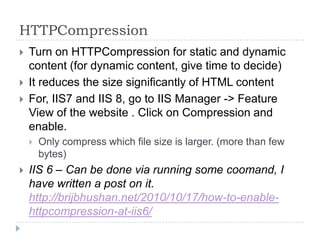 HTTPCompression
   Turn on HTTPCompression for static and dynamic
    content (for dynamic content, give time to decide)
   It reduces the size significantly of HTML content
   For, IIS7 and IIS 8, go to IIS Manager -> Feature
    View of the website . Click on Compression and
    enable.
       Only compress which file size is larger. (more than few
        bytes)
   IIS 6 – Can be done via running some coomand, I
    have written a post on it.
    http://brijbhushan.net/2010/10/17/how-to-enable-
    httpcompression-at-iis6/
 
