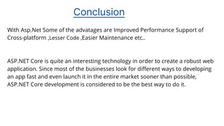 Conclusion
With Asp.Net Some of the advatages are Improved Performance Support of
Cross-platform ,Lesser Code ,Easier Maintenance etc..
ASP.NET Core is quite an interesting technology in order to create a robust web
application. Since most of the businesses look for different ways to developing
an app fast and even launch it in the entire market sooner than possible,
ASP.NET Core development is considered to be the best way to do it.
 