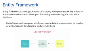Entity framework is an Object Relational Mapping (ORM) framework that offers an
automated mechanism to developers for storing and accessing the data in the
database.
• Entity Framework can generate the necessary database commands for reading
or writing data in the database and execute them.
Entity Framework
 