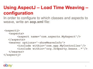 Using AspectJ – Load Time Weaving –
configuration
In order to configure to which classes and aspects to
weave, write an aop.xml file:
<aspectj>
<aspects>
<aspect name="com.aspects.MyAspect"/>
</aspects>
<weaver options="-showWeaveInfo">
<include within="com.app.MyController"/>
<include within="org.3rdparty.beans..*"/>
</weaver>
</aspectj>
 
