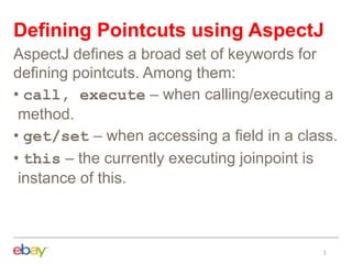 Defining Pointcuts using AspectJ
AspectJ defines a broad set of keywords for
defining pointcuts. Among them:
• call, execute – when calling/executing a
method.
• get/set – when accessing a field in a class.
• this – the currently executing joinpoint is
instance of this.
 