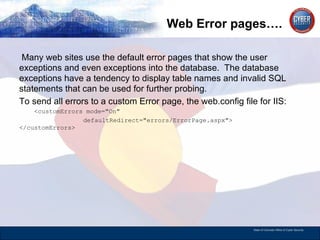 Web Error pages…. Many web sites use the default error pages that show the user exceptions and even exceptions into the database.  The database exceptions have a tendency to display table names and invalid SQL statements that can be used for further probing.  To send all errors to a custom Error page, the web.config file for IIS: <customErrors mode=&quot;On&quot;  defaultRedirect=&quot;errors/ErrorPage.aspx&quot;> </customErrors>  