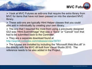 MVC Futures  I look at MVC Futures as add-ons that require the extra library from MVC for items that have not been passed on into the standard MVC library.  These add-ons are typically Html Helper classes that you could also add in individually by creating your own library.  The one that I required the most from using a previously designed GUI was “Html.SubmitImage” that was a “Save” or “Cancel” Icon that had to be submitted back to the Controller.  They are a separate download found at  http://aspnet.codeplex.com/releases/view/58781   The futures are installed by including the “Microsoft.Web.Mvc.dll” in the directly with the MVC dll built from Visual Studio 2010.  The reference needs to be also added in the Project.  