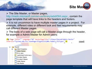 Site Master  The Site Master, or Master pages,  http://msdn.microsoft.com/en-us/library/wtxbf3hh.aspx  , contain the page template that will have links to the headers and footers. It is not uncommon to have multiple master pages in a project.  For example, different roles or different look and feel requirements may call different Master pages.  The body of a web page will call a Master page through the header, for example a Admin.Master for Admin users:  The files are stored in the Shared directory to be globally accessed: 