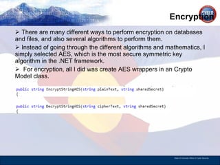 Encryption There are many different ways to perform encryption on databases and files, and also several algorithms to perform them. Instead of going through the different algorithms and mathematics, I simply selected AES, which is the most secure symmetric key algorithm in the .NET framework.  For encryption, all I did was create AES wrappers in an Crypto Model class.  