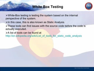 White Box Testing White-Box testing is testing the system based on the internal perspective of the system. In this case, this is also known as Static Analysis.  These tools can find issues with the source code before the code is actually executed.  A list of tools can be found at  http://en.wikipedia.org/wiki/List_of_tools_for_static_code_analysis   