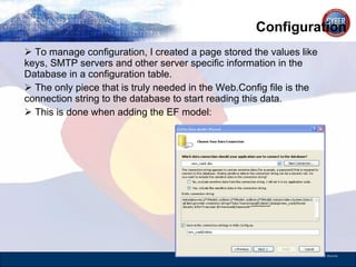 Configuration To manage configuration, I created a page stored the values like keys, SMTP servers and other server specific information in the Database in a configuration table.  The only piece that is truly needed in the Web.Config file is the connection string to the database to start reading this data.  This is done when adding the EF model: 
