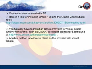 Oracle Oracle can also be used with EF. Here is a link for installing Oracle 10g and the Oracle Visual Studio tools,  http://blogs.msdn.com/b/kaevans/archive/2009/07/18/connecting-to-oracle-from-visual-studio.aspx  . You typically have to install an Oracle Provider for Visual Studio Entity Frameworks, such as DevArt, developer license for $350 found at  http://www.devart.com/dotconnect/oracle/  . Another method is to Oracle Client as the provider with Visual Studio.  