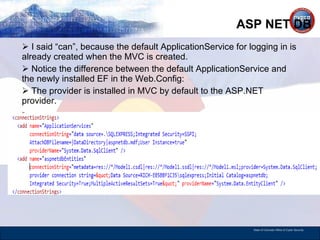 ASP NET DB I said “can”, because the default ApplicationService for logging in is already created when the MVC is created. Notice the difference between the default ApplicationService and the newly installed EF in the Web.Config: The provider is installed in MVC by default to the ASP.NET provider.  