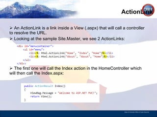 ActionLink An ActionLink is a link inside a View (.aspx) that will call a controller to resolve the URL.  Looking at the sample Site.Master, we see 2 ActionLinks: The first one will call the Index action in the HomeController which will then call the Index.aspx: 