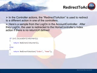 RedirectToAction In the Controller actions, the “RedirectToAction” is used to redirect to a different action in one of the controllers. Here’s a sample from the LogOn in the AccountController.  After they LogOn, the user is redirected to the HomeController’s Index action if there is no returnUrl defined:  