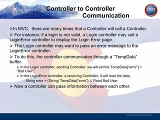 Controller to Controller    Communication In MVC,  there are many times that a Controller will call a Controller. For instance, if a login is not valid, a Login controller may call a LoginError controller to display the Login Error page. The Login controller may want to pass an error message to the LoginError controller. To do this, the controller communicates through a “TempData” buffer. In the Login controller, sending Controller, we will set the TempData[“error”] = “Bad User”; In the LoginError controller, a receiving Controller, it will read the data,  String error = (String) TempData[“error”]; // Read Bad User Now a controller can pass information between each other.  
