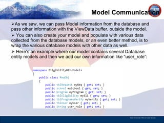 Model Communication As we saw, we can pass Model information from the database and pass other information with the ViewData buffer, outside the model. You can also create your model and populate with various data collected from the database models, or an even better method, is to wrap the various database models with other data as well. Here’s an example where our model contains several Database entity models and then we add our own information like “user_role”:  