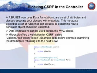 Blocking CSRF in the Controller ASP.NET now uses Data Annotations, are a set of attributes and classes decorate your classes with metadata. This metadata describes a set of rules that can be used to determine how a particular object should be validated.  Data Annotations can be used across the MVC pieces.  Microsoft offers a validation for CSRF, called “ValidateAntiForgeryToken”. Example code below shows it examining the data before returning it to the next view: 