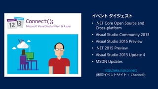 http://aka.ms/connect
(米国イベントサイト： Channel9)
イベント ダイジェスト
• .NET Core Open Source and
Cross-platform
• Visual Studio Community 2013
• Visual Studio 2015 Preview
• .NET 2015 Preview
• Visual Studio 2013 Update 4
• MSDN Updates
 