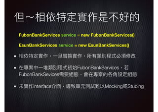 但～相依特定實作是不好的
FubonBankServices service = new FubonBankServices()
EsunBankServices service = new EsunBankServices()
相依特定實作，⼀一旦替換實作，所有類別程式必須修改
在專案中⼀一堆類別程式初始FubonBankServices，若若
FubonBankSevices需要組態，會在專案的各⾓角設定組態
未實作interface介⾯面，導致單元測試難以Mocking或Stubing
 