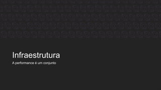 Infraestrutura
A performance é um conjunto
 