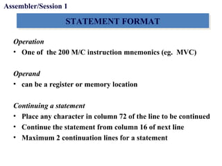 Objectives
STATEMENT FORMATSTATEMENT FORMAT
Operation
• One of the 200 M/C instruction mnemonics (eg. MVC)
Operand
• can be a register or memory location
Continuing a statement
• Place any character in column 72 of the line to be continued
• Continue the statement from column 16 of next line
• Maximum 2 continuation lines for a statement
Assembler/Session 1
 