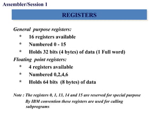 Objectives
REGISTERSREGISTERS
General purpose registers:
* 16 registers available
* Numbered 0 - 15
* Holds 32 bits (4 bytes) of data (1 Full word)
Floating point registers:
* 4 registers available
* Numbered 0,2,4,6
* Holds 64 bits (8 bytes) of data
Note : The registers 0, 1, 13, 14 and 15 are reserved for special purpose
By IBM convention these registers are used for calling
subprograms
Assembler/Session 1
 