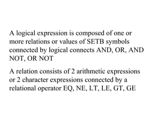 A logical expression is composed of one or
more relations or values of SETB symbols
connected by logical connects AND, OR, AND
NOT, OR NOT
A relation consists of 2 arithmetic expressions
or 2 character expressions connected by a
relational operator EQ, NE, LT, LE, GT, GE
 
