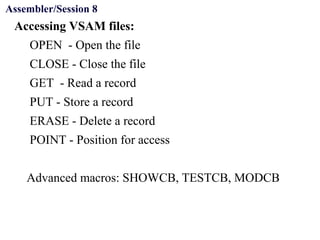 Objectives
Accessing VSAM files:
OPEN - Open the file
CLOSE - Close the file
GET - Read a record
PUT - Store a record
ERASE - Delete a record
POINT - Position for access
Advanced macros: SHOWCB, TESTCB, MODCB
Assembler/Session 8
 