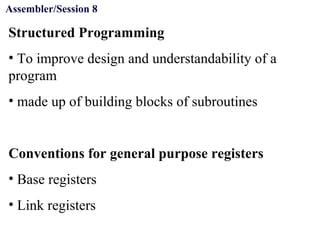 Objectives
Structured Programming
• To improve design and understandability of a
program
• made up of building blocks of subroutines
Conventions for general purpose registers
• Base registers
• Link registers
Assembler/Session 8
 