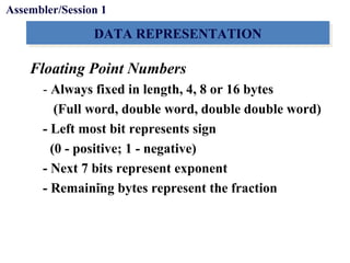 Objectives
DATA REPRESENTATIONDATA REPRESENTATION
Floating Point Numbers
- Always fixed in length, 4, 8 or 16 bytes
(Full word, double word, double double word)
- Left most bit represents sign
(0 - positive; 1 - negative)
- Next 7 bits represent exponent
- Remaining bytes represent the fraction
Assembler/Session 1
 