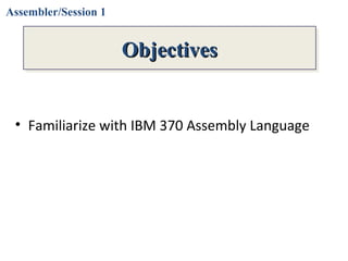 Objectives
• Familiarize with IBM 370 Assembly Language
ObjectivesObjectivesObjectivesObjectives
Assembler/Session 1
 