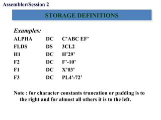 Objectives
STORAGE DEFINITIONSSTORAGE DEFINITIONS
Examples:
ALPHA DC C’ABC EF’
FLDS DS 3CL2
H1 DC H’29’
F2 DC F’-10’
F1 DC X’03’
F3 DC PL4’-72’
Note : for character constants truncation or padding is to
the right and for almost all others it is to the left.
Assembler/Session 2
 