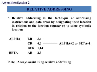 Objectives
RELATIVE ADDRESSINGRELATIVE ADDRESSING
• Relative addressing is the technique of addressing
instructions and data areas by designating their location
in relation to the location counter or to some symbolic
location
ALPHA LR 3,4
CR 4,6 ALPHA+2 or BETA-4
BCR 1,14
BETA AR 2,3
Note : Always avoid using relative addressing
Assembler/Session 2
 