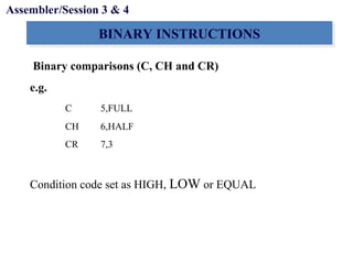 Objectives
BINARY INSTRUCTIONSBINARY INSTRUCTIONS
Binary comparisons (C, CH and CR)
e.g.
C 5,FULL
CH 6,HALF
CR 7,3
Condition code set as HIGH, LOW or EQUAL
Assembler/Session 3 & 4
 