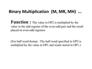 Binary Multiplication (M, MR, MH) ...
Function : The value in OP2 is multiplied by the
value in the odd register of the even-odd pair and the result
placed in even-odd registers
(For half word format : The half word specified in OP2 is
multiplied by the value in OP1 and result stored in OP1.)
 