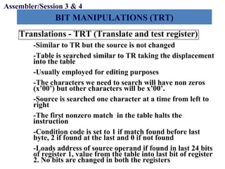 Objectives
BIT MANIPULATIONS (TRT)
Assembler/Session 3 & 4
Translations - TRT (Translate and test register)
-Similar to TR but the source is not changed
-Table is searched similar to TR taking the displacement
into the table
-Usually employed for editing purposes
-The characters we need to search will have non zeros
(x’00’) but other characters will be x’00’.
-Source is searched one character at a time from left to
right
-The first nonzero match in the table halts the
instruction
-Condition code is set to 1 if match found before last
byte, 2 if found at the last and 0 if not found
-Loads address of source operand if found in last 24 bits
of register 1, value from the table into last bit of register
2. No bits are changed in both the registers
 