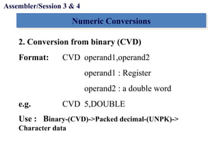 Objectives
Numeric ConversionsNumeric Conversions
2. Conversion from binary (CVD)
Format: CVD operand1,operand2
operand1 : Register
operand2 : a double word
e.g. CVD 5,DOUBLE
Use : Binary-(CVD)->Packed decimal-(UNPK)->
Character data
Assembler/Session 3 & 4
 
